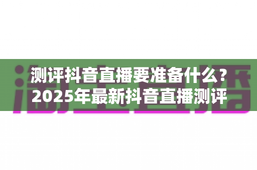 测评抖音直播要准备什么?2025年最新抖音直播测评全流程装备与策略指南 测评抖音直播要准备什么?2025年最新抖音直播测评全流程装备与策略指南