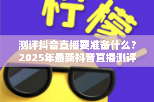 测评抖音直播要准备什么？2025年最新抖音直播测评全流程装备与策略指南
