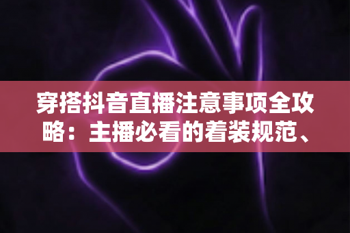 穿搭抖音直播注意事项全攻略:主播必看的着装规范、搭配技巧与避坑指南 穿搭抖音直播注意事项全攻略:主播必看的着装规范、搭配技巧与避坑指南