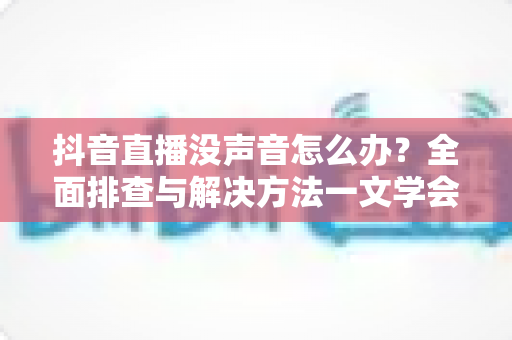 抖音直播没声音怎么办?全面排查与解决方法一文学会 抖音直播没声音怎么办?全面排查与解决方法一文学会