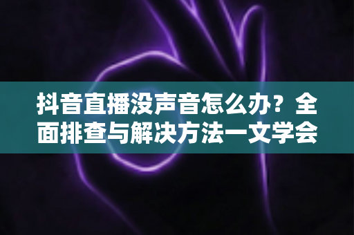 抖音直播没声音怎么办？全面排查与解决方法一文学会
