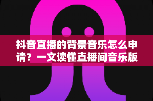 抖音直播的背景音乐怎么申请?一文读懂直播间音乐版权申请流程与避坑指南 抖音直播的背景音乐怎么申请?一文读懂直播间音乐版权申请流程与避坑指南