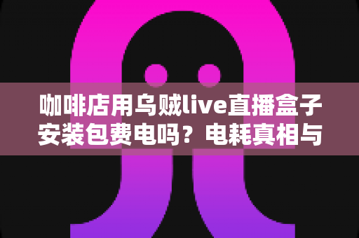 咖啡店用乌贼live直播盒子安装包费电吗?电耗真相与省电经营全解析 咖啡店用乌贼live直播盒子安装包费电吗?电耗真相与省电经营全解析