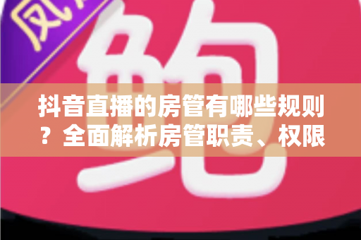 抖音直播的房管有哪些规则?全面解析房管职责、权限设置与管理规范详解 抖音直播的房管有哪些规则?全面解析房管职责、权限设置与管理规范详解