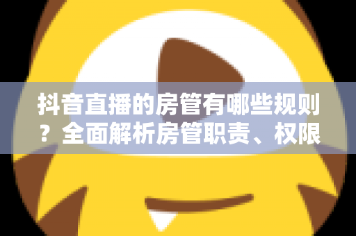 抖音直播的房管有哪些规则?全面解析房管职责、权限设置与管理规范详解 抖音直播的房管有哪些规则?全面解析房管职责、权限设置与管理规范详解