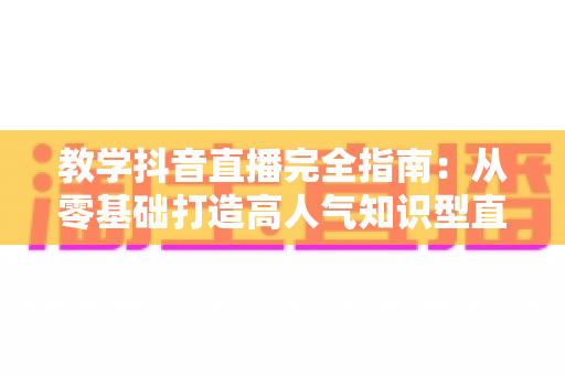 教学抖音直播完全指南：从零基础打造高人气知识型直播间的实用秘籍