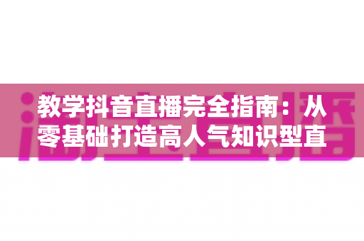 教学抖音直播完全指南：从零基础打造高人气知识型直播间的实用秘籍