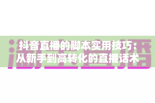 抖音直播的脚本实用技巧：从新手到高转化的直播话术全攻略