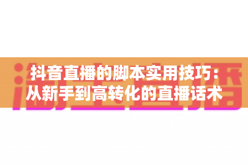 抖音直播的脚本实用技巧：从新手到高转化的直播话术全攻略