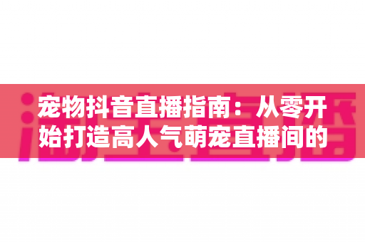 宠物抖音直播指南：从零开始打造高人气萌宠直播间的完整攻略
