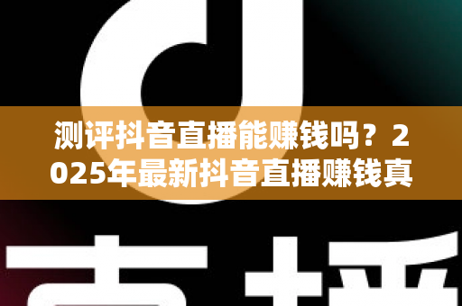 测评抖音直播能赚钱吗?2025年最新抖音直播赚钱真相测评与实战攻略全解析 测评抖音直播能赚钱吗?2025年最新抖音直播赚钱真相测评与实战攻略全解析