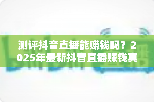 测评抖音直播能赚钱吗?2025年最新抖音直播赚钱真相测评与实战攻略全解析 测评抖音直播能赚钱吗?2025年最新抖音直播赚钱真相测评与实战攻略全解析