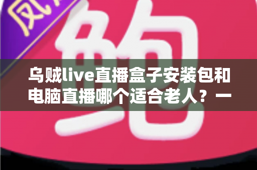 乌贼live直播盒子安装包和电脑直播哪个适合老人?一文读懂老年用户最佳直播观看方案 乌贼live直播盒子安装包和电脑直播哪个适合老人?一文读懂老年用户最佳直播观看方案