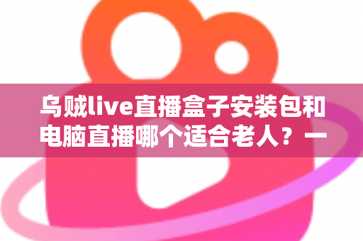 乌贼live直播盒子安装包和电脑直播哪个适合老人？一文读懂老年用户最佳直播观看方案