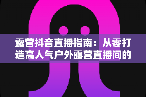 露营抖音直播指南:从零打造高人气户外露营直播间的完整攻略 露营抖音直播指南:从零打造高人气户外露营直播间的完整攻略