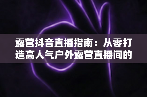 露营抖音直播指南:从零打造高人气户外露营直播间的完整攻略 露营抖音直播指南:从零打造高人气户外露营直播间的完整攻略