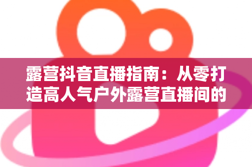 露营抖音直播指南:从零打造高人气户外露营直播间的完整攻略 露营抖音直播指南:从零打造高人气户外露营直播间的完整攻略