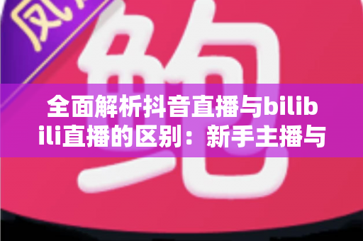全面解析抖音直播与bilibili直播的区别:新手主播与观众必看的平台选择指南 全面解析抖音直播与bilibili直播的区别:新手主播与观众必看的平台选择指南