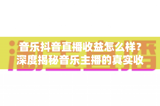 音乐抖音直播收益怎么样？深度揭秘音乐主播的真实收入水平与赚钱技巧