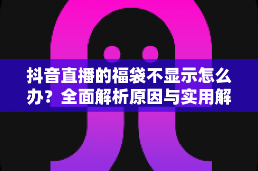 抖音直播的福袋不显示怎么办？全面解析原因与实用解决方法