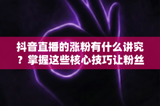 抖音直播的涨粉有什么讲究？掌握这些核心技巧让粉丝量快速提升