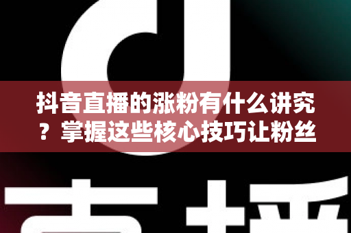 抖音直播的涨粉有什么讲究？掌握这些核心技巧让粉丝量快速提升