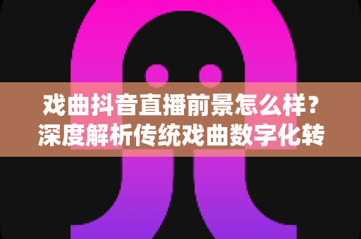 戏曲抖音直播前景怎么样？深度解析传统戏曲数字化转型的新机遇、变现路径与未来趋势