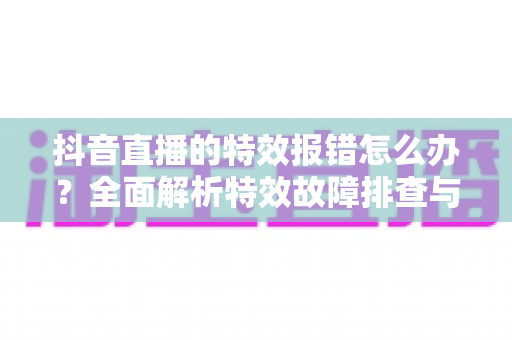 抖音直播的特效报错怎么办?全面解析特效故障排查与修复指南 抖音直播的特效报错怎么办?全面解析特效故障排查与修复指南