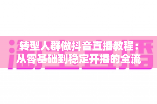 转型人群做抖音直播教程:从零基础到稳定开播的全流程实战指南 转型人群做抖音直播教程:从零基础到稳定开播的全流程实战指南
