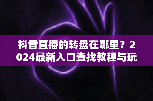 抖音直播的转盘在哪里?2024最新入口查找教程与玩法攻略一文讲透 抖音直播的转盘在哪里?2024最新入口查找教程与玩法攻略一文讲透