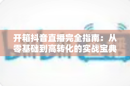开箱抖音直播完全指南：从零基础到高转化的实战宝典