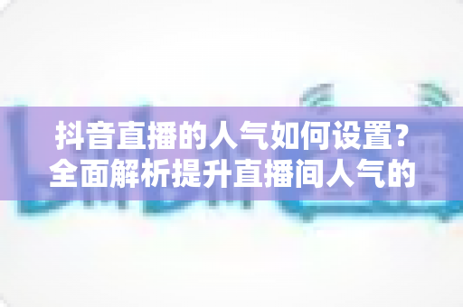 抖音直播的人气如何设置?全面解析提升直播间人气的设置方法与运营技巧 抖音直播的人气如何设置?全面解析提升直播间人气的设置方法与运营技巧