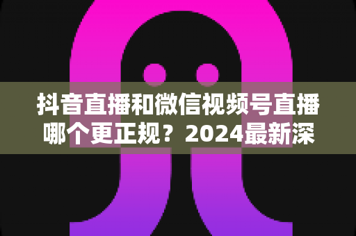 抖音直播和微信视频号直播哪个更正规?2024最新深度对比分析,一文帮你选对直播平台 抖音直播和微信视频号直播哪个更正规?2024最新深度对比分析,一文帮你选对直播平台