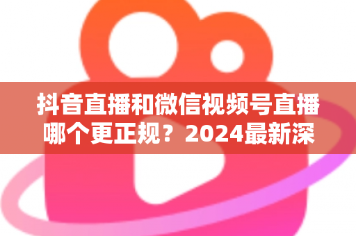 抖音直播和微信视频号直播哪个更正规?2024最新深度对比分析,一文帮你选对直播平台 抖音直播和微信视频号直播哪个更正规?2024最新深度对比分析,一文帮你选对直播平台
