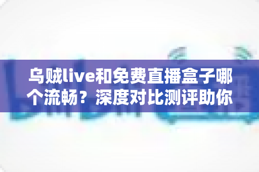 乌贼live和免费直播盒子哪个流畅?深度对比测评助你找到最顺滑的观赛方案 乌贼live和免费直播盒子哪个流畅?深度对比测评助你找到最顺滑的观赛方案