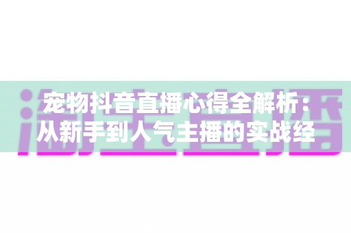 宠物抖音直播心得全解析:从新手到人气主播的实战经验分享 宠物抖音直播心得全解析:从新手到人气主播的实战经验分享