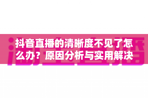 抖音直播的清晰度不见了怎么办?原因分析与实用解决方法大全 抖音直播的清晰度不见了怎么办?原因分析与实用解决方法大全