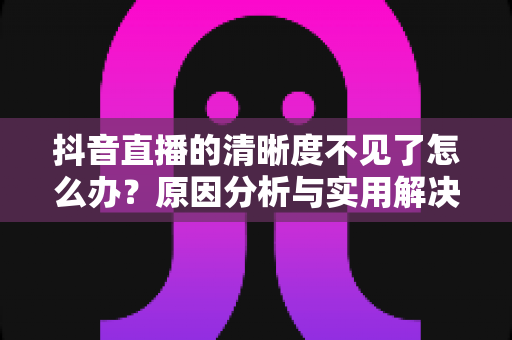 抖音直播的清晰度不见了怎么办?原因分析与实用解决方法大全 抖音直播的清晰度不见了怎么办?原因分析与实用解决方法大全