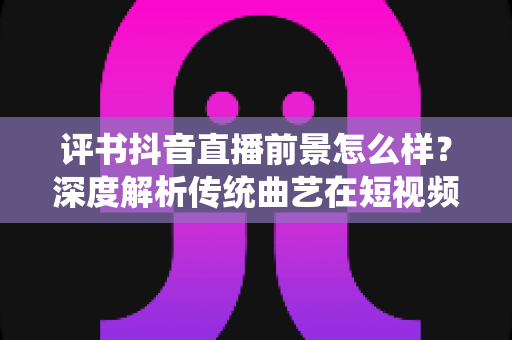 评书抖音直播前景怎么样？深度解析传统曲艺在短视频时代的机遇与挑战