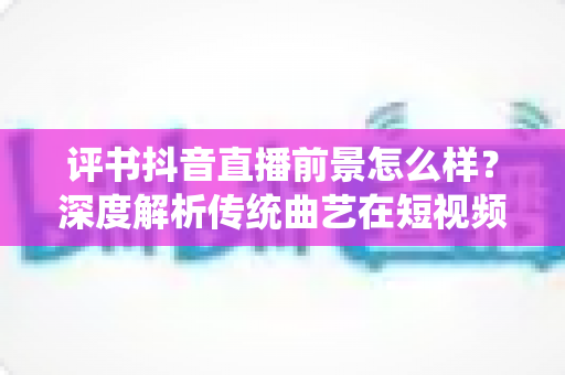 评书抖音直播前景怎么样？深度解析传统曲艺在短视频时代的机遇与挑战