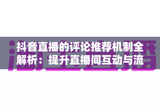 抖音直播的评论推荐机制全解析：提升直播间互动与流量的实战运营指南