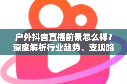 户外抖音直播前景怎么样?深度解析行业趋势、变现路径与入局指南 户外抖音直播前景怎么样?深度解析行业趋势、变现路径与入局指南
