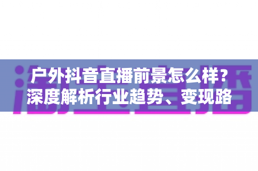 户外抖音直播前景怎么样?深度解析行业趋势、变现路径与入局指南 户外抖音直播前景怎么样?深度解析行业趋势、变现路径与入局指南