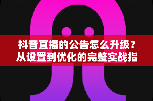 抖音直播的公告怎么升级？从设置到优化的完整实战指南