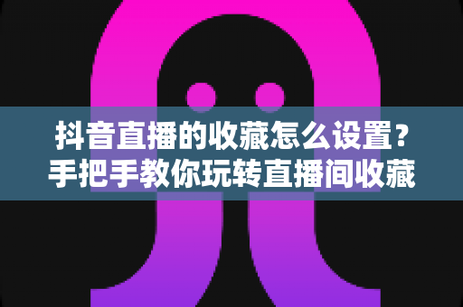 抖音直播的收藏怎么设置?手把手教你玩转直播间收藏功能,提升人气与转化 抖音直播的收藏怎么设置?手把手教你玩转直播间收藏功能,提升人气与转化