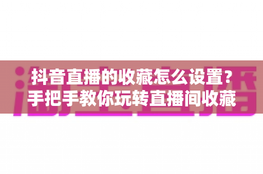 抖音直播的收藏怎么设置?手把手教你玩转直播间收藏功能,提升人气与转化 抖音直播的收藏怎么设置?手把手教你玩转直播间收藏功能,提升人气与转化