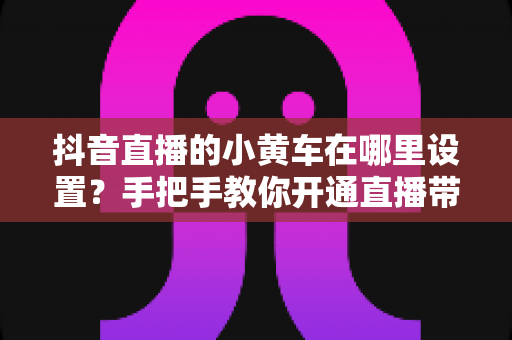 抖音直播的小黄车在哪里设置?手把手教你开通直播带货功能全攻略 抖音直播的小黄车在哪里设置?手把手教你开通直播带货功能全攻略
