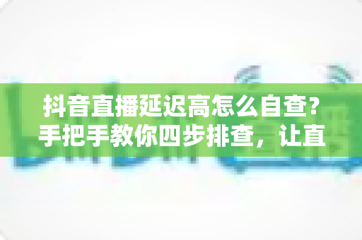 抖音直播延迟高怎么自查？手把手教你四步排查，让直播间流畅不卡顿