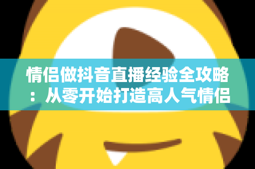 情侣做抖音直播经验全攻略：从零开始打造高人气情侣直播间的实战指南