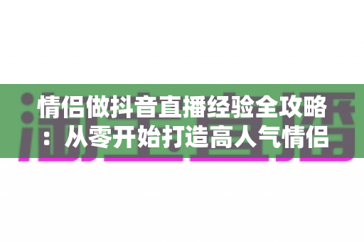 情侣做抖音直播经验全攻略：从零开始打造高人气情侣直播间的实战指南